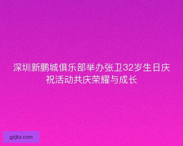 深圳新鹏城俱乐部举办张卫32岁生日庆祝活动共庆荣耀与成长