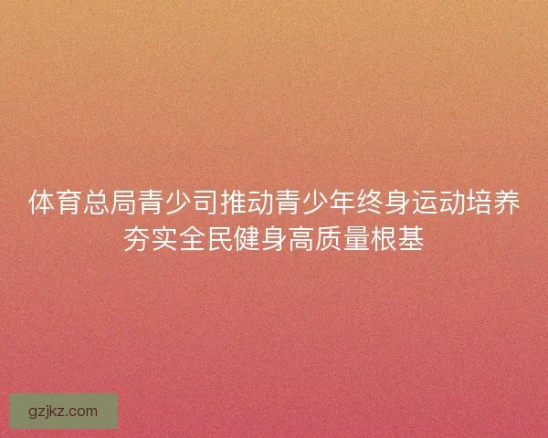 体育总局青少司推动青少年终身运动培养夯实全民健身高质量根基