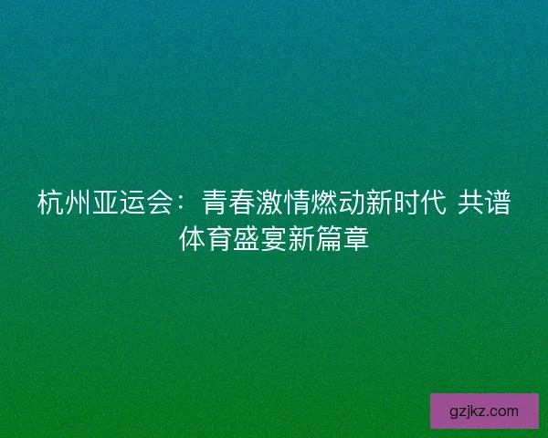 杭州亚运会：青春激情燃动新时代 共谱体育盛宴新篇章