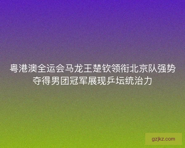 粤港澳全运会马龙王楚钦领衔北京队强势夺得男团冠军展现乒坛统治力