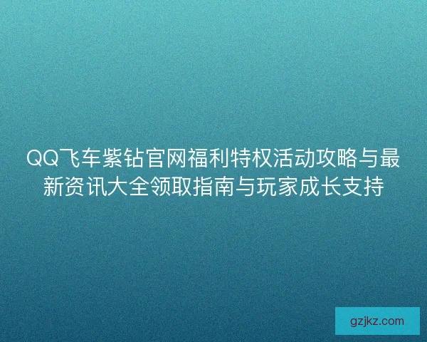 QQ飞车紫钻官网福利特权活动攻略与最新资讯大全领取指南与玩家成长支持