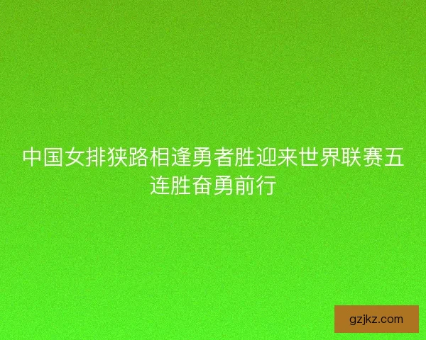 中国女排狭路相逢勇者胜迎来世界联赛五连胜奋勇前行
