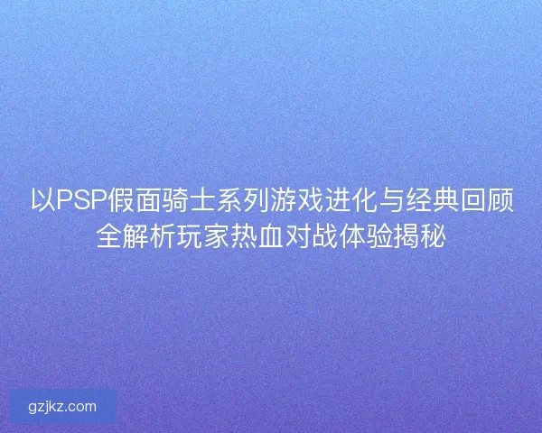 以PSP假面骑士系列游戏进化与经典回顾全解析玩家热血对战体验揭秘