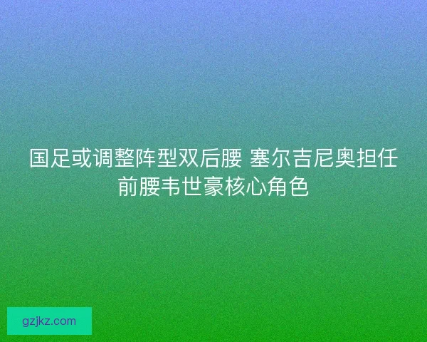 国足或调整阵型双后腰 塞尔吉尼奥担任前腰韦世豪核心角色