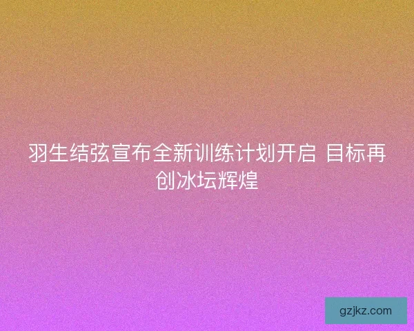 羽生结弦宣布全新训练计划开启 目标再创冰坛辉煌