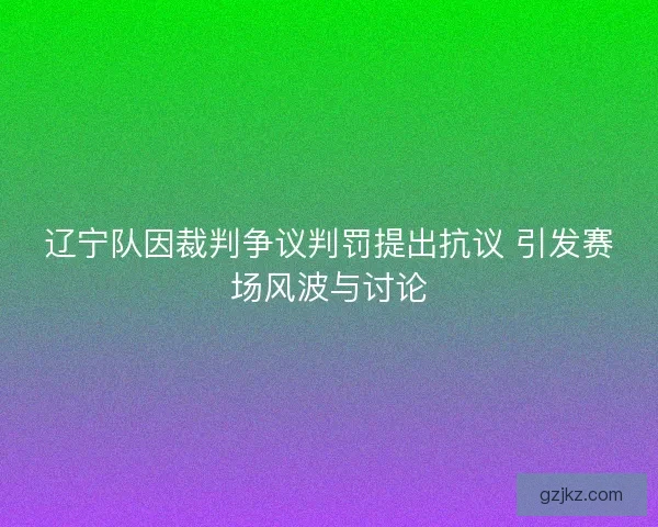 辽宁队因裁判争议判罚提出抗议 引发赛场风波与讨论