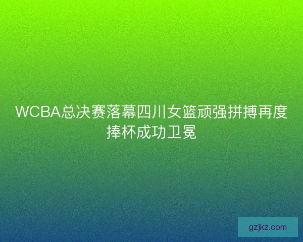 WCBA总决赛落幕四川女篮顽强拼搏再度捧杯成功卫冕