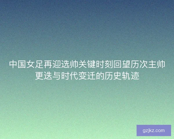 中国女足再迎选帅关键时刻回望历次主帅更迭与时代变迁的历史轨迹
