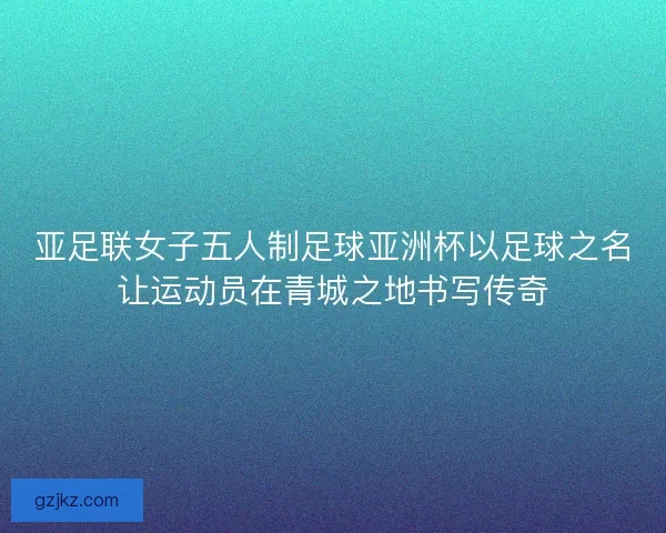 亚足联女子五人制足球亚洲杯以足球之名让运动员在青城之地书写传奇