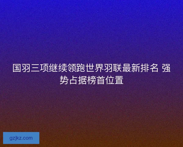 国羽三项继续领跑世界羽联最新排名 强势占据榜首位置