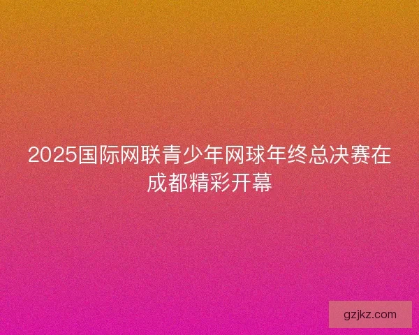2025国际网联青少年网球年终总决赛在成都精彩开幕