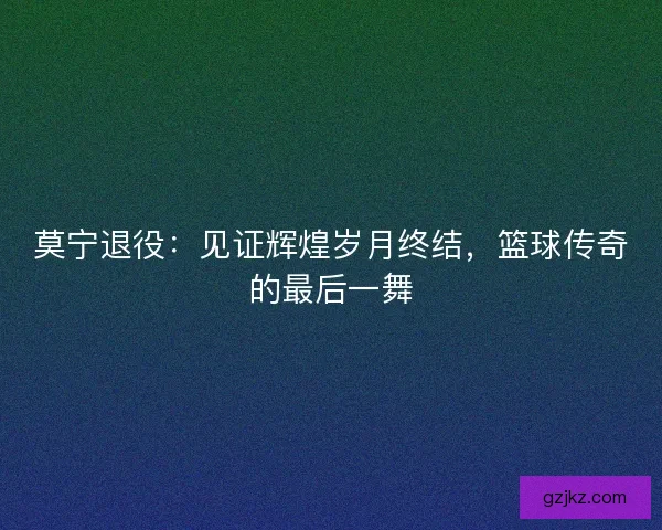 莫宁退役：见证辉煌岁月终结，篮球传奇的最后一舞