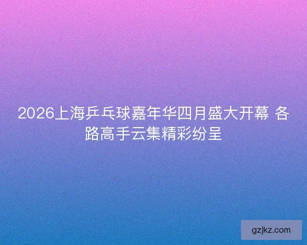 2026上海乒乓球嘉年华四月盛大开幕 各路高手云集精彩纷呈