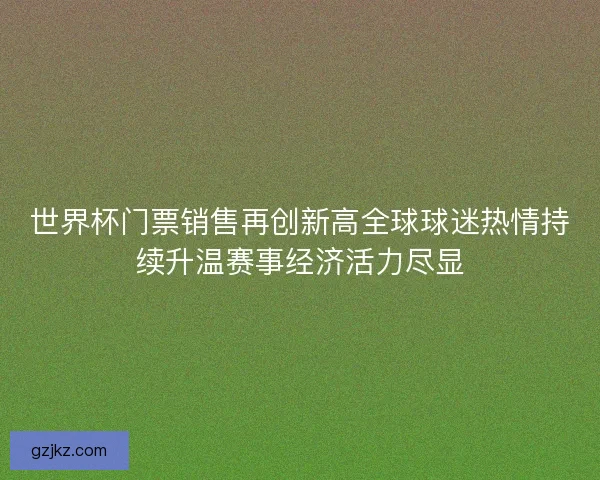 世界杯门票销售再创新高全球球迷热情持续升温赛事经济活力尽显