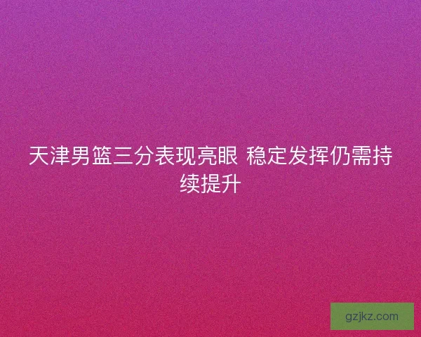 天津男篮三分表现亮眼 稳定发挥仍需持续提升