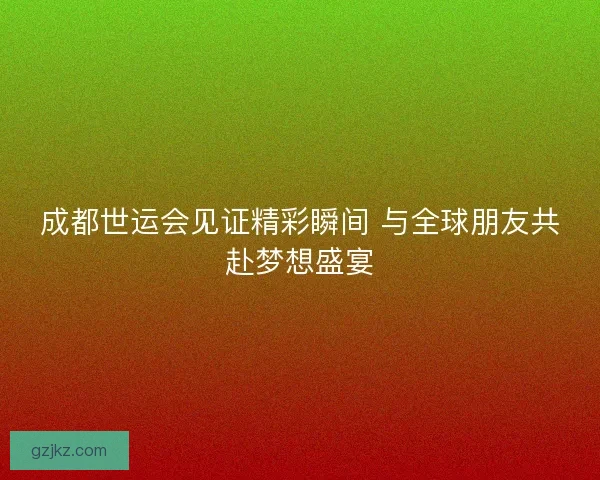 成都世运会见证精彩瞬间 与全球朋友共赴梦想盛宴