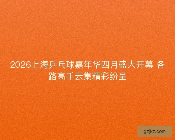 2026上海乒乓球嘉年华四月盛大开幕 各路高手云集精彩纷呈