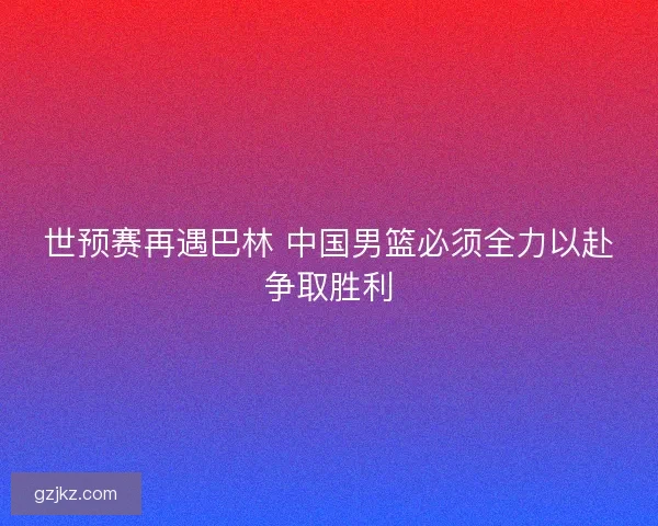 世预赛再遇巴林 中国男篮必须全力以赴争取胜利