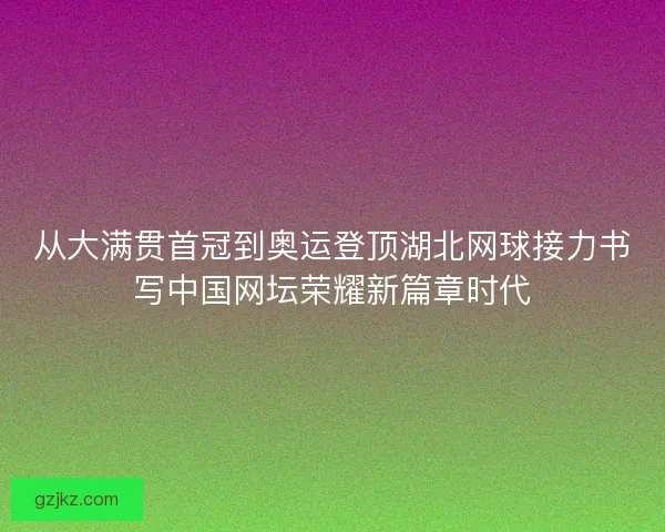 从大满贯首冠到奥运登顶湖北网球接力书写中国网坛荣耀新篇章时代