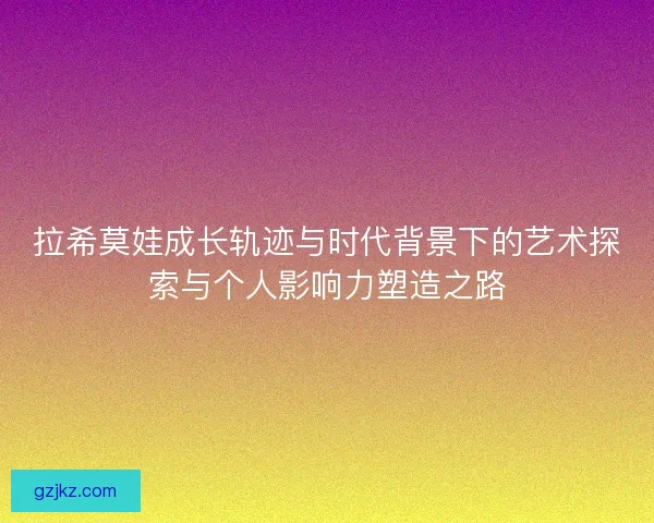 拉希莫娃成长轨迹与时代背景下的艺术探索与个人影响力塑造之路