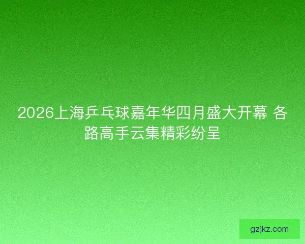 2026上海乒乓球嘉年华四月盛大开幕 各路高手云集精彩纷呈