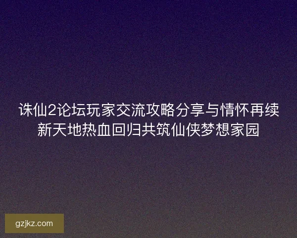 诛仙2论坛玩家交流攻略分享与情怀再续新天地热血回归共筑仙侠梦想家园