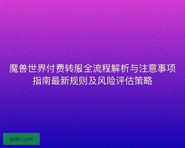 魔兽世界付费转服全流程解析与注意事项指南最新规则及风险评估策略