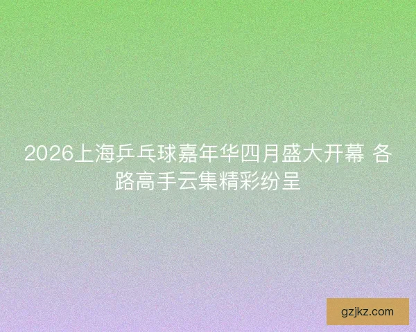 2026上海乒乓球嘉年华四月盛大开幕 各路高手云集精彩纷呈
