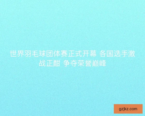 世界羽毛球团体赛正式开幕 各国选手激战正酣 争夺荣誉巅峰