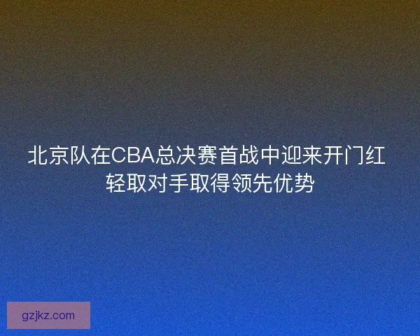 北京队在CBA总决赛首战中迎来开门红 轻取对手取得领先优势