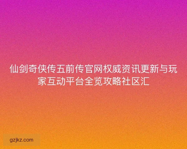 仙剑奇侠传五前传官网权威资讯更新与玩家互动平台全览攻略社区汇