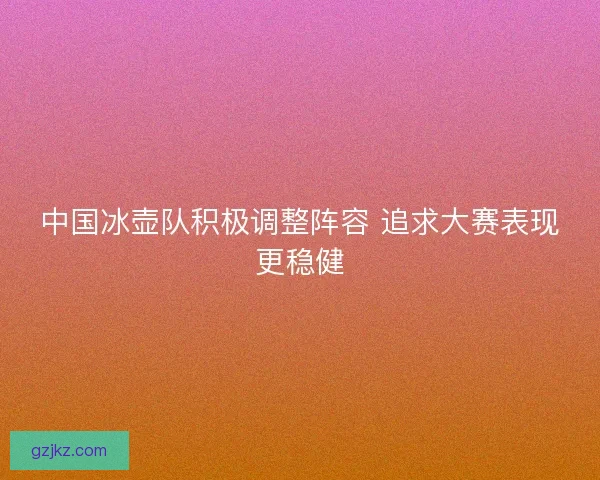 中国冰壶队积极调整阵容 追求大赛表现更稳健