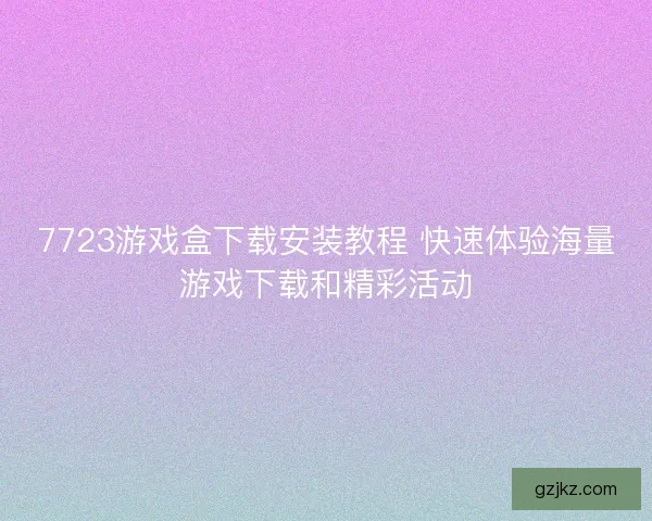 7723游戏盒下载安装教程 快速体验海量游戏下载和精彩活动