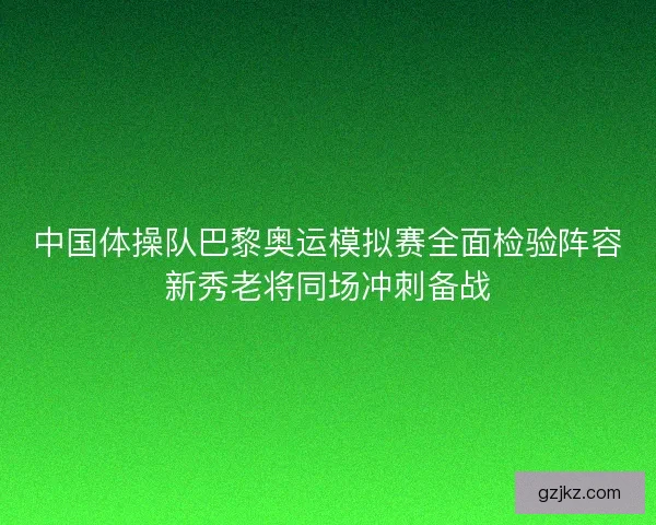 中国体操队巴黎奥运模拟赛全面检验阵容新秀老将同场冲刺备战