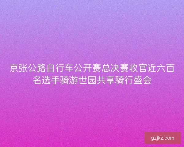 京张公路自行车公开赛总决赛收官近六百名选手骑游世园共享骑行盛会