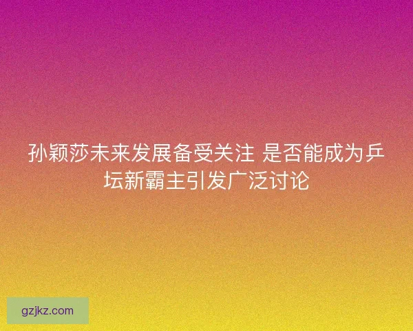 孙颖莎未来发展备受关注 是否能成为乒坛新霸主引发广泛讨论