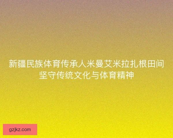 新疆民族体育传承人米曼艾米拉扎根田间坚守传统文化与体育精神